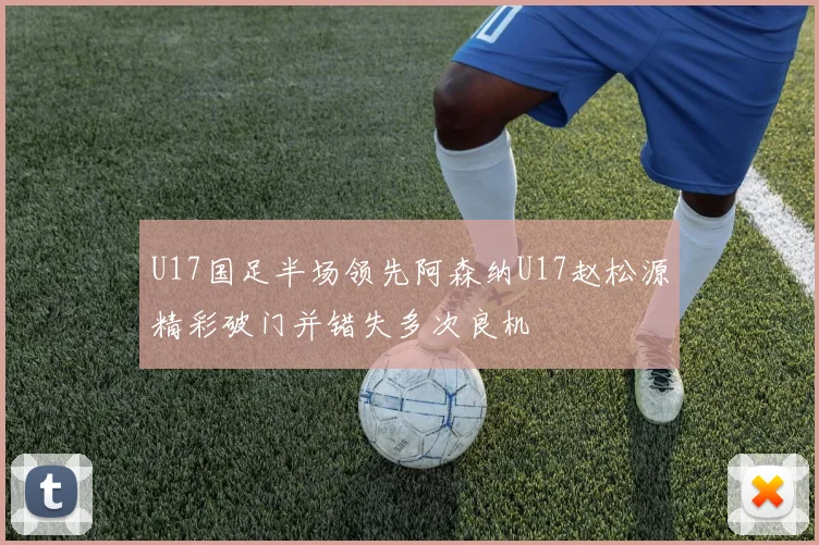 U17国足半场领先阿森纳U17赵松源精彩破门并错失多次良机