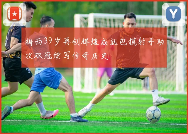 梅西39岁再创辉煌成就包揽射手助攻双冠续写传奇历史
