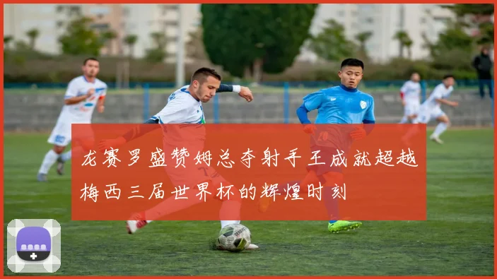龙赛罗盛赞姆总夺射手王成就超越梅西三届世界杯的辉煌时刻