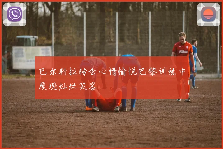 巴尔科拉转会心情愉悦巴黎训练中展现灿烂笑容