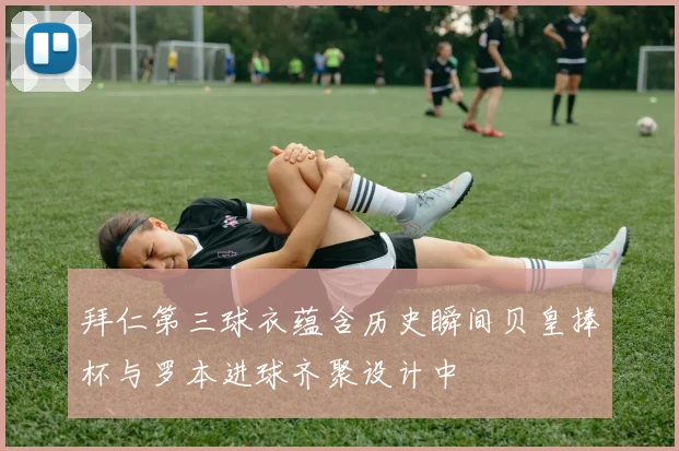 拜仁第三球衣蕴含历史瞬间贝皇捧杯与罗本进球齐聚设计中