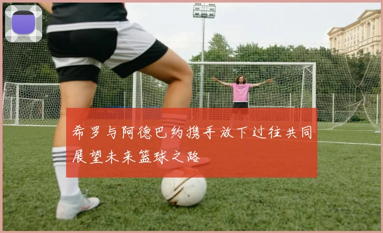 希罗与阿德巴约携手放下过往共同展望未来篮球之路